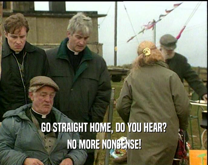 GO STRAIGHT HOME, DO YOU HEAR? NO MORE NONSENSE! 