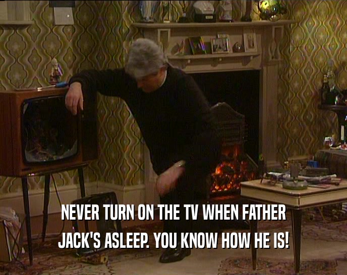 NEVER TURN ON THE TV WHEN FATHER JACK'S ASLEEP. YOU KNOW HOW HE IS! 