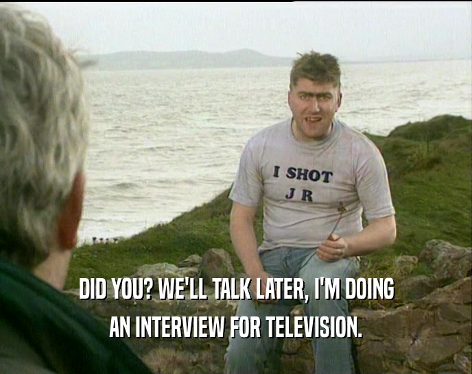 DID YOU? WE'LL TALK LATER, I'M DOING AN INTERVIEW FOR TELEVISION. 