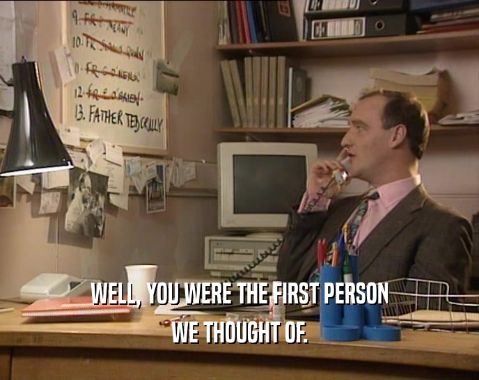 WELL, YOU WERE THE FIRST PERSON WE THOUGHT OF. 