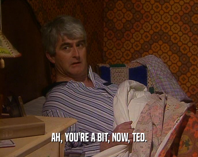 AH, YOU'RE A BIT, NOW, TED.  