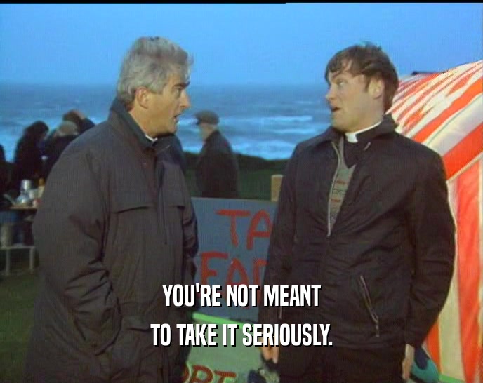 YOU'RE NOT MEANT TO TAKE IT SERIOUSLY. 