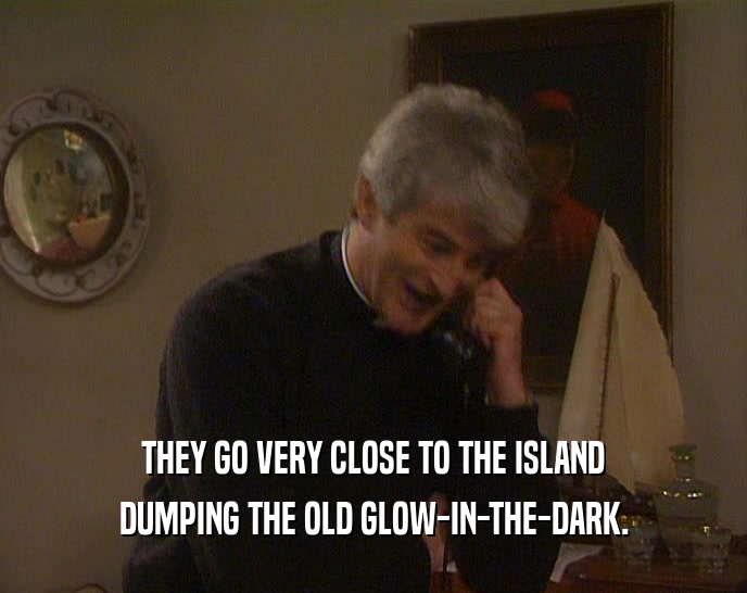THEY GO VERY CLOSE TO THE ISLAND DUMPING THE OLD GLOW-IN-THE-DARK. 