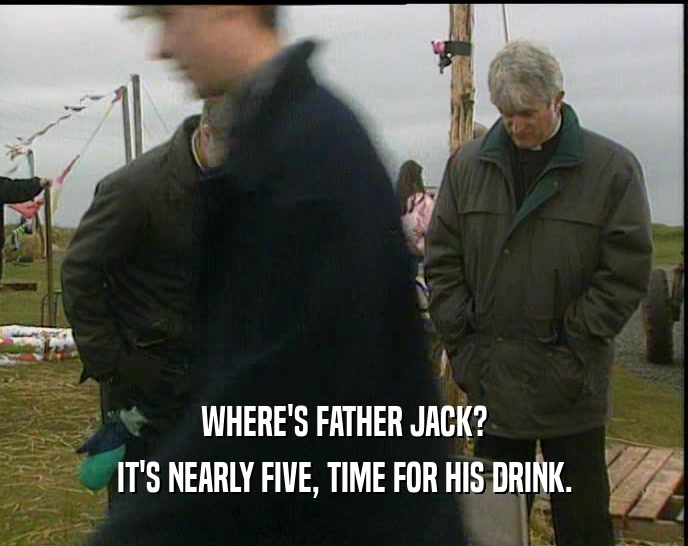 WHERE'S FATHER JACK? IT'S NEARLY FIVE, TIME FOR HIS DRINK. 