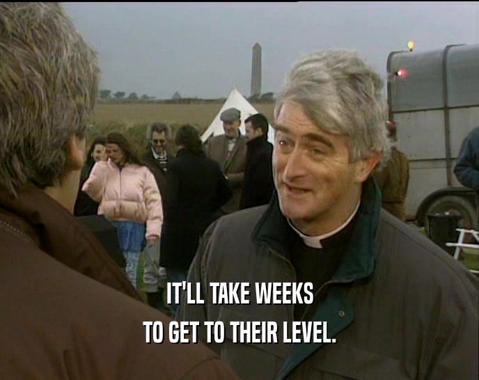 IT'LL TAKE WEEKS TO GET TO THEIR LEVEL. 