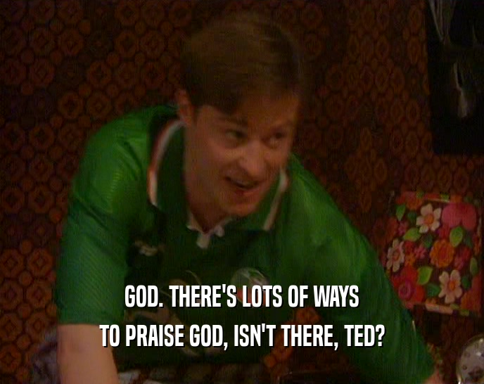 GOD. THERE'S LOTS OF WAYS TO PRAISE GOD, ISN'T THERE, TED? 