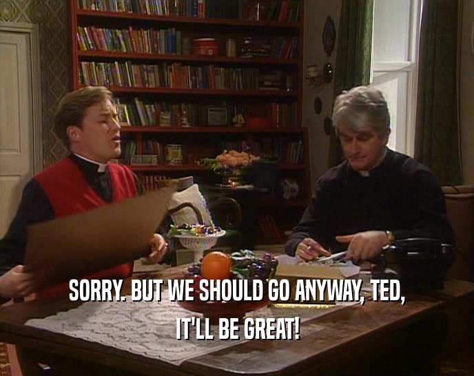 SORRY. BUT WE SHOULD GO ANYWAY, TED, IT'LL BE GREAT! 