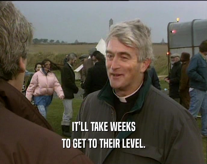 IT'LL TAKE WEEKS TO GET TO THEIR LEVEL. 