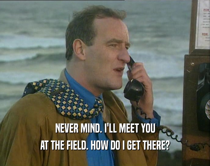 NEVER MIND. I'LL MEET YOU AT THE FIELD. HOW DO I GET THERE? 
