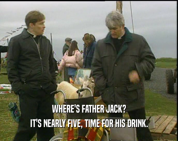 WHERE'S FATHER JACK? IT'S NEARLY FIVE, TIME FOR HIS DRINK. 