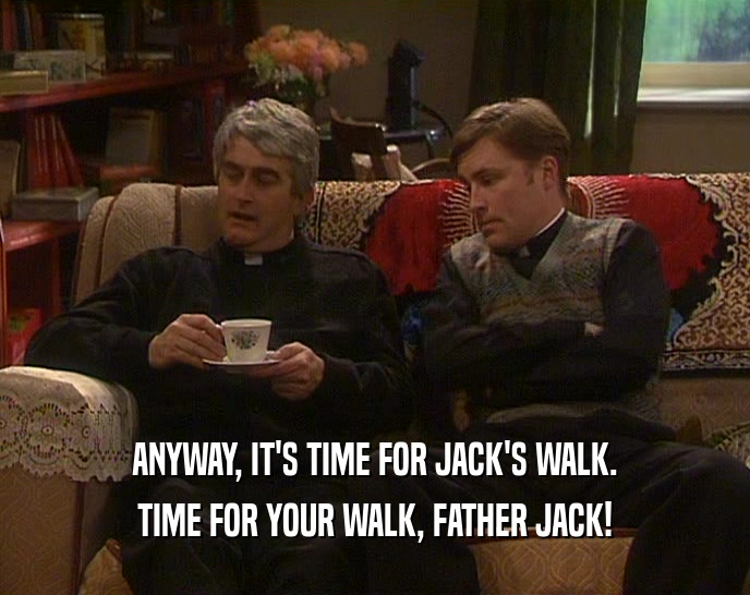 ANYWAY, IT'S TIME FOR JACK'S WALK. TIME FOR YOUR WALK, FATHER JACK! 