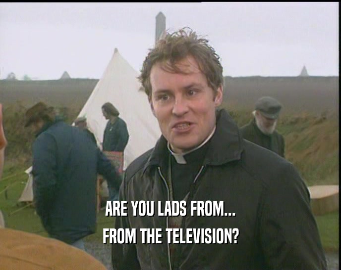 ARE YOU LADS FROM...
 FROM THE TELEVISION?
 