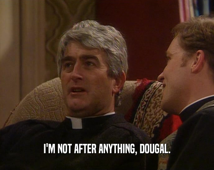 I'M NOT AFTER ANYTHING, DOUGAL.
  