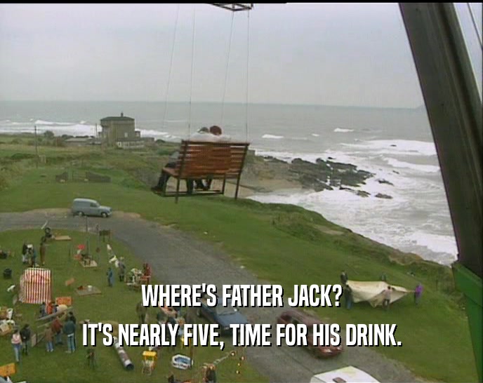 WHERE'S FATHER JACK? IT'S NEARLY FIVE, TIME FOR HIS DRINK. 