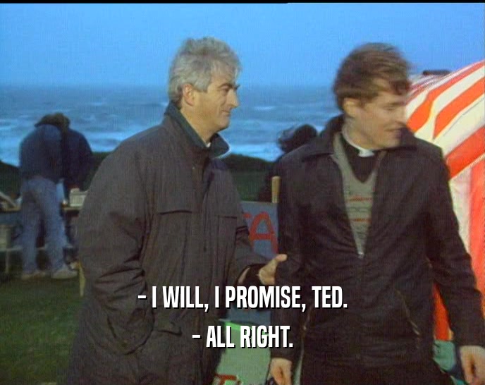 - I WILL, I PROMISE, TED.
 - ALL RIGHT.
 