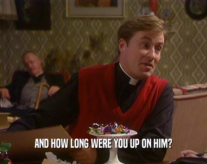 AND HOW LONG WERE YOU UP ON HIM?  
