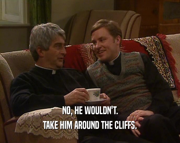 NO, HE WOULDN'T.
 TAKE HIM AROUND THE CLIFFS.
 