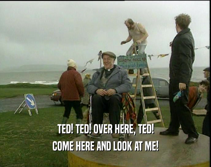 TED! TED! OVER HERE, TED! COME HERE AND LOOK AT ME! 