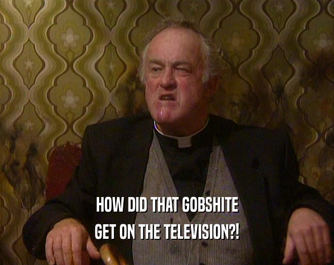 HOW DID THAT GOBSHITE GET ON THE TELEVISION?! 