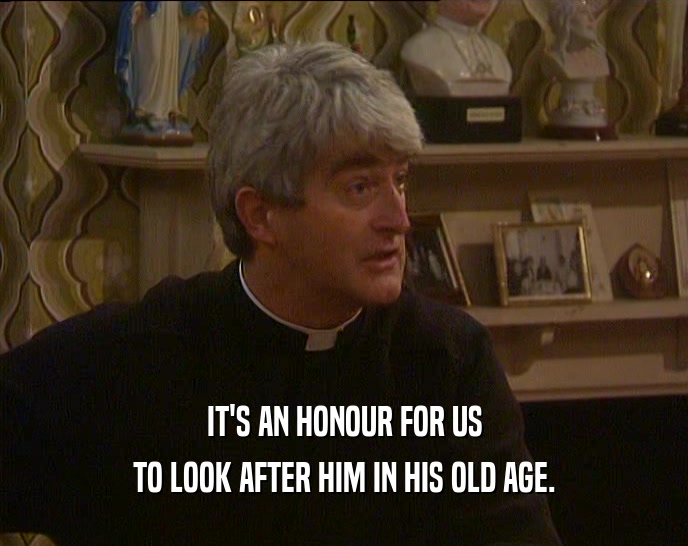 IT'S AN HONOUR FOR US TO LOOK AFTER HIM IN HIS OLD AGE. 