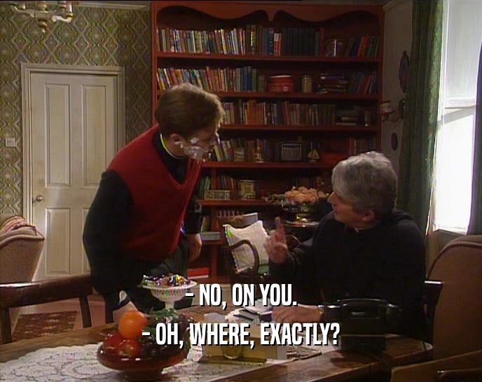 - NO, ON YOU. - OH, WHERE, EXACTLY? 