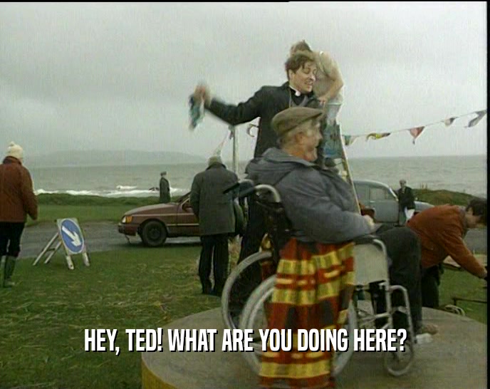 HEY, TED! WHAT ARE YOU DOING HERE?  