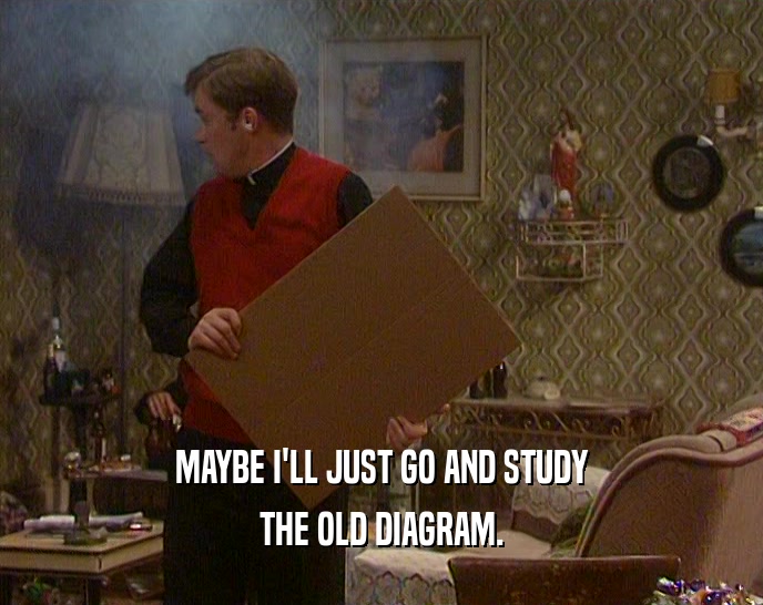 MAYBE I'LL JUST GO AND STUDY THE OLD DIAGRAM. 