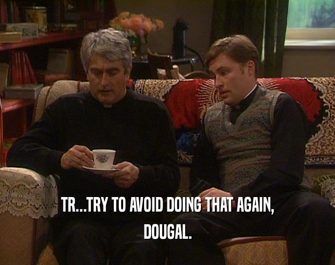 TR...TRY TO AVOID DOING THAT AGAIN, DOUGAL. 