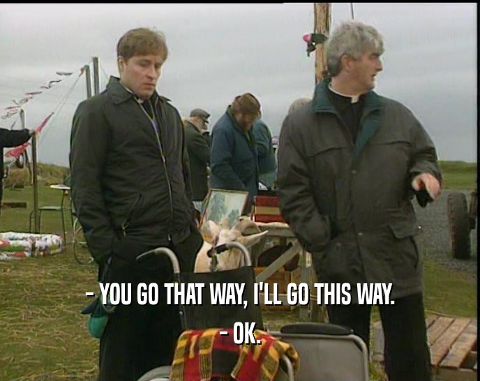 - YOU GO THAT WAY, I'LL GO THIS WAY. - OK. 