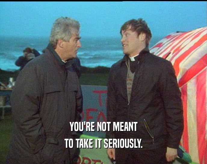 YOU'RE NOT MEANT TO TAKE IT SERIOUSLY. 