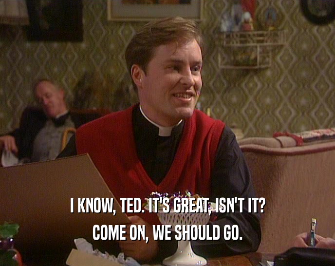 I KNOW, TED. IT'S GREAT, ISN'T IT?
 COME ON, WE SHOULD GO.
 