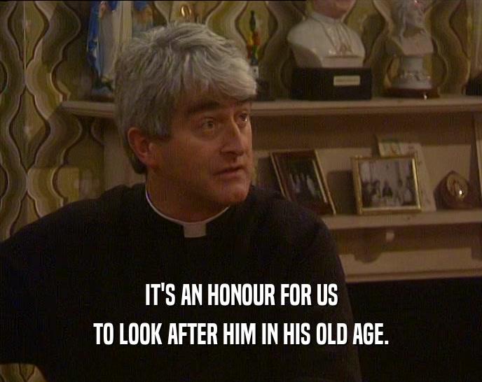 IT'S AN HONOUR FOR US TO LOOK AFTER HIM IN HIS OLD AGE. 