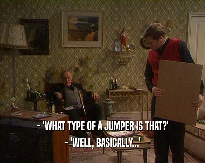 - 'WHAT TYPE OF A JUMPER IS THAT?'
 - 'WELL, BASICALLY...'
 