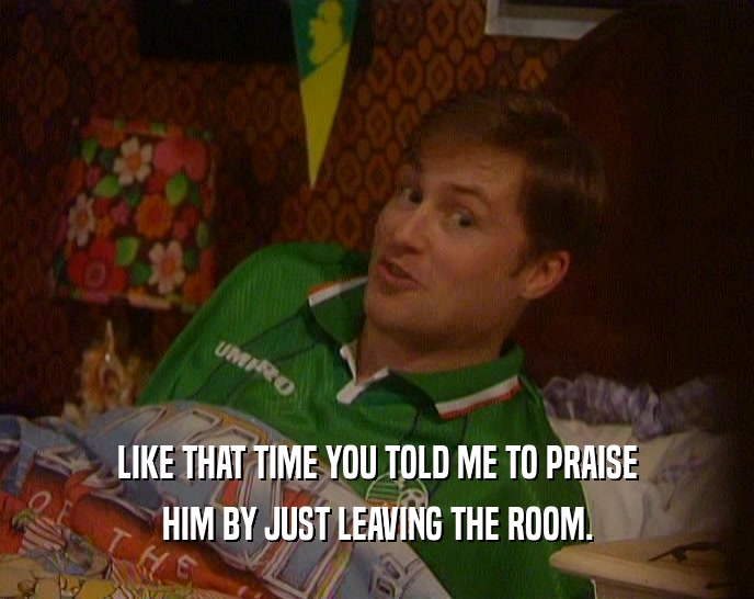 LIKE THAT TIME YOU TOLD ME TO PRAISE HIM BY JUST LEAVING THE ROOM. 