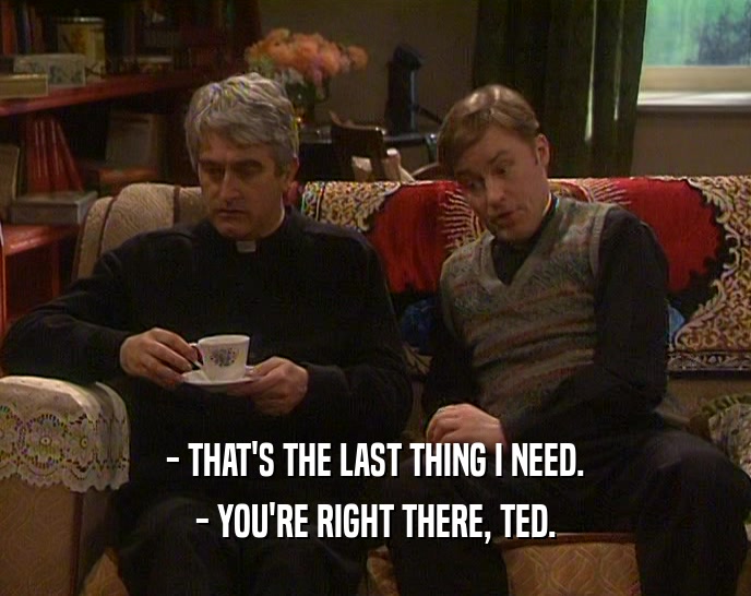 - THAT'S THE LAST THING I NEED. - YOU'RE RIGHT THERE, TED. 