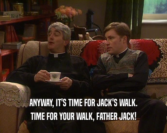 ANYWAY, IT'S TIME FOR JACK'S WALK. TIME FOR YOUR WALK, FATHER JACK! 
