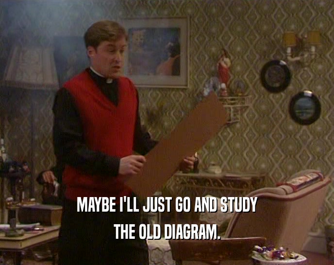 MAYBE I'LL JUST GO AND STUDY THE OLD DIAGRAM. 