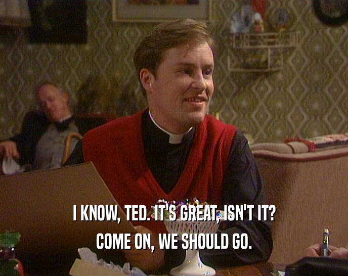 I KNOW, TED. IT'S GREAT, ISN'T IT?
 COME ON, WE SHOULD GO.
 