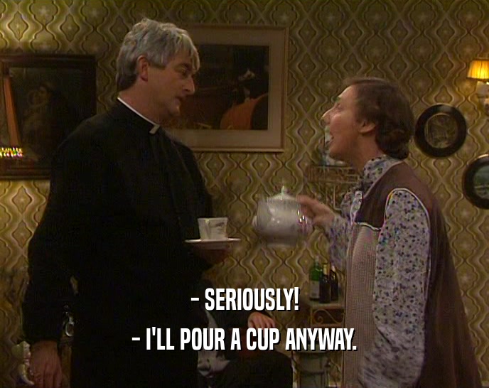 - SERIOUSLY!
 - I'LL POUR A CUP ANYWAY.
 