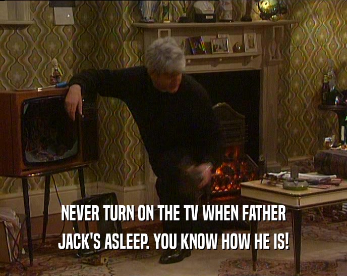 NEVER TURN ON THE TV WHEN FATHER JACK'S ASLEEP. YOU KNOW HOW HE IS! 