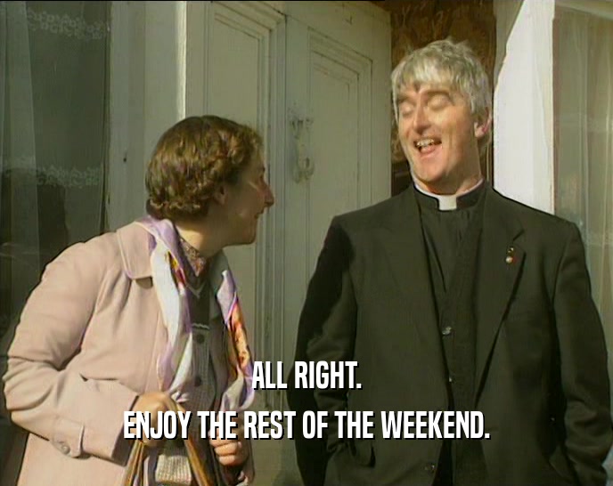 ALL RIGHT. ENJOY THE REST OF THE WEEKEND. 