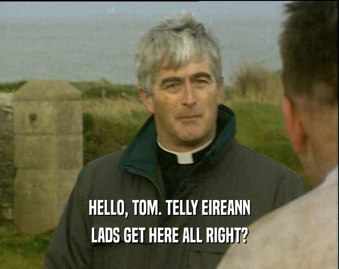 HELLO, TOM. TELLY EIREANN LADS GET HERE ALL RIGHT? 