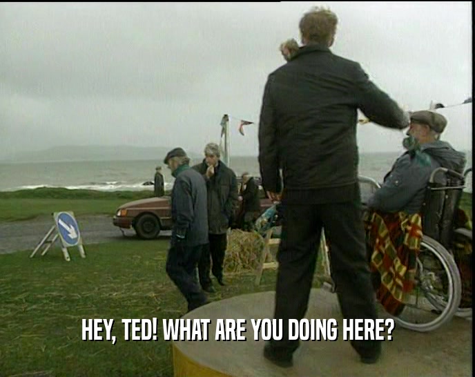 HEY, TED! WHAT ARE YOU DOING HERE?  