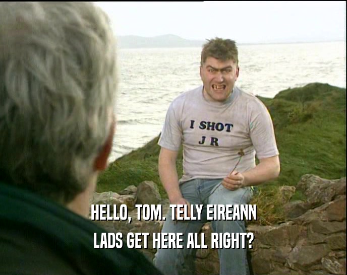 HELLO, TOM. TELLY EIREANN LADS GET HERE ALL RIGHT? 