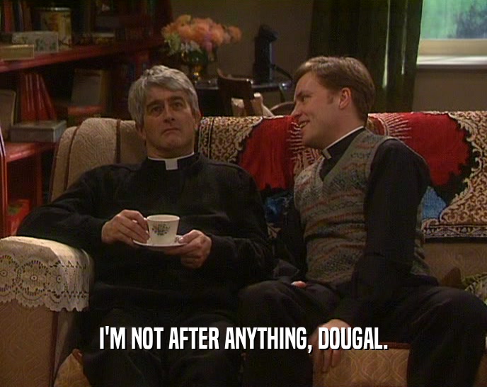 I'M NOT AFTER ANYTHING, DOUGAL.
  