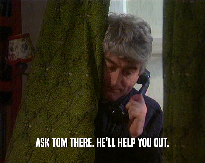 ASK TOM THERE. HE'LL HELP YOU OUT.  