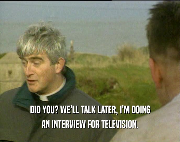 DID YOU? WE'LL TALK LATER, I'M DOING AN INTERVIEW FOR TELEVISION. 