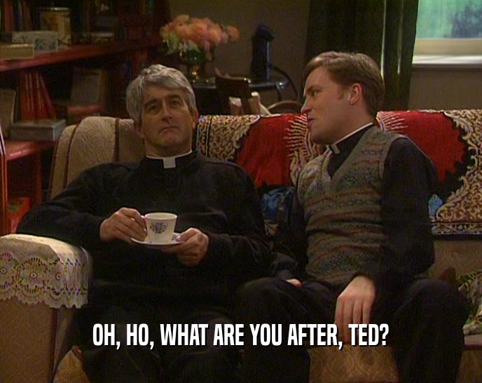 OH, HO, WHAT ARE YOU AFTER, TED?
  