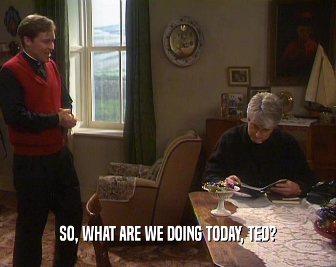 SO, WHAT ARE WE DOING TODAY, TED?
  