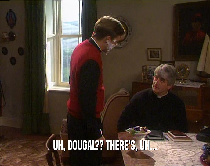 UH, DOUGAL?? THERE'S, UH...  